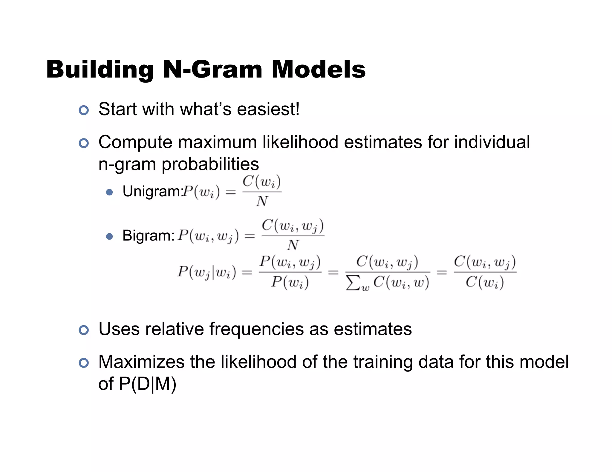 Building N-Gram Models
!  Start with what’s easiest!
!  Compute maximum likelihood estimates for individual
n-gram probabilities
"  Unigram:
"  Bigram:
!  Uses relative frequencies as estimates
!  Maximizes the likelihood of the training data for this model
of P(D|M)
 
