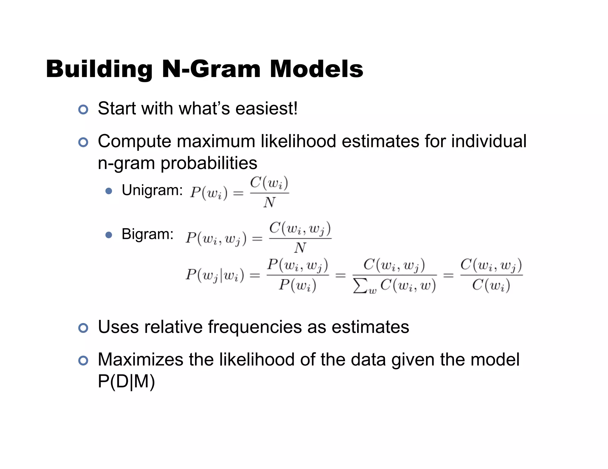 Building N-Gram Models
!  Start with what’s easiest!
!  Compute maximum likelihood estimates for individual
n-gram probabilities
"  Unigram:
"  Bigram:
!  Uses relative frequencies as estimates
!  Maximizes the likelihood of the data given the model
P(D|M)
 