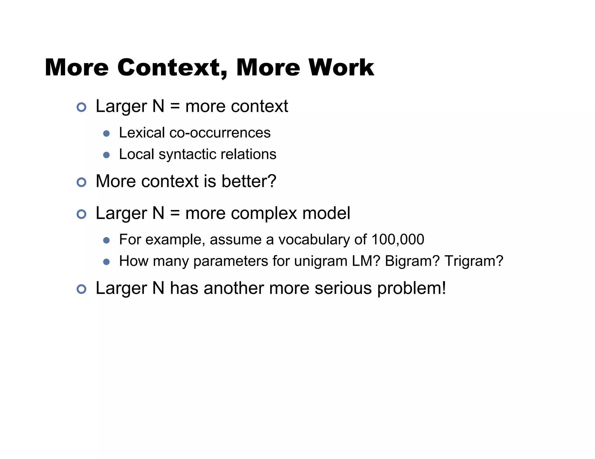 More Context, More Work
!  Larger N = more context
"  Lexical co-occurrences
"  Local syntactic relations
!  More context is better?
!  Larger N = more complex model
"  For example, assume a vocabulary of 100,000
"  How many parameters for unigram LM? Bigram? Trigram?
!  Larger N has another more serious problem!
 