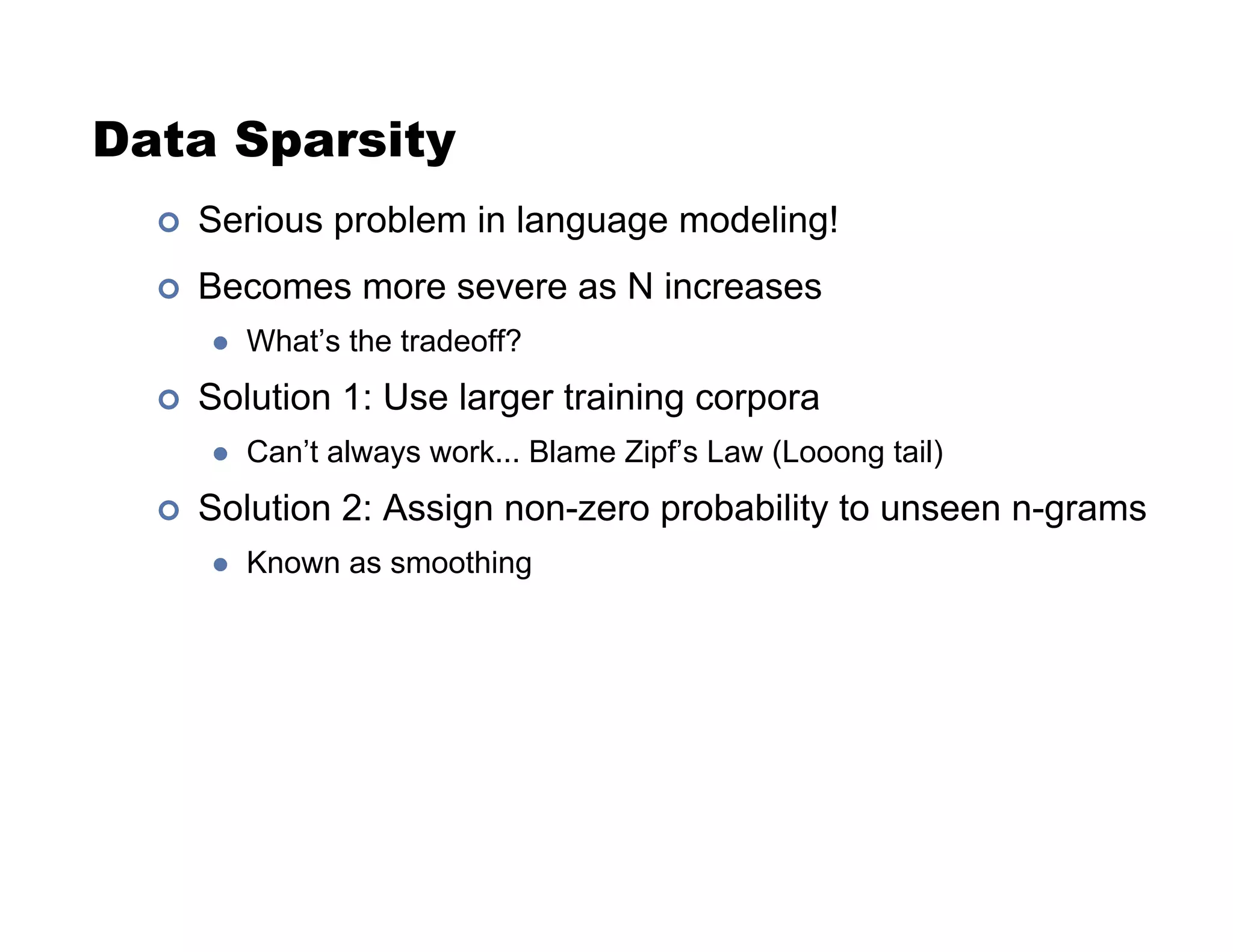 Data Sparsity
!  Serious problem in language modeling!
!  Becomes more severe as N increases
"  What’s the tradeoff?
!  Solution 1: Use larger training corpora
"  Can’t always work... Blame Zipf’s Law (Looong tail)
!  Solution 2: Assign non-zero probability to unseen n-grams
"  Known as smoothing
 