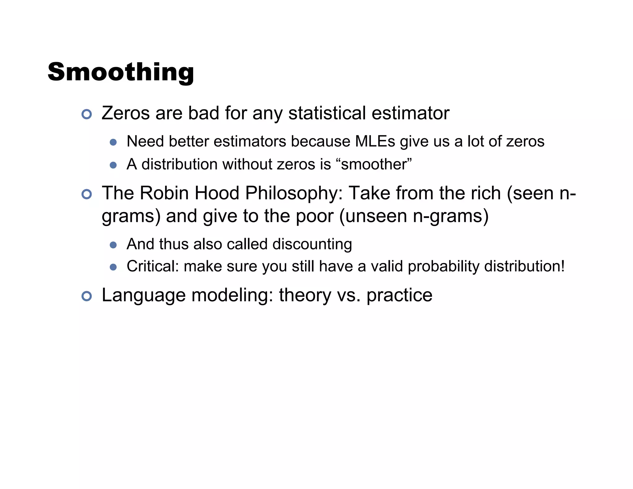 Smoothing
!  Zeros are bad for any statistical estimator
"  Need better estimators because MLEs give us a lot of zeros
"  A distribution without zeros is “smoother”
!  The Robin Hood Philosophy: Take from the rich (seen n-
grams) and give to the poor (unseen n-grams)
"  And thus also called discounting
"  Critical: make sure you still have a valid probability distribution!
!  Language modeling: theory vs. practice
 