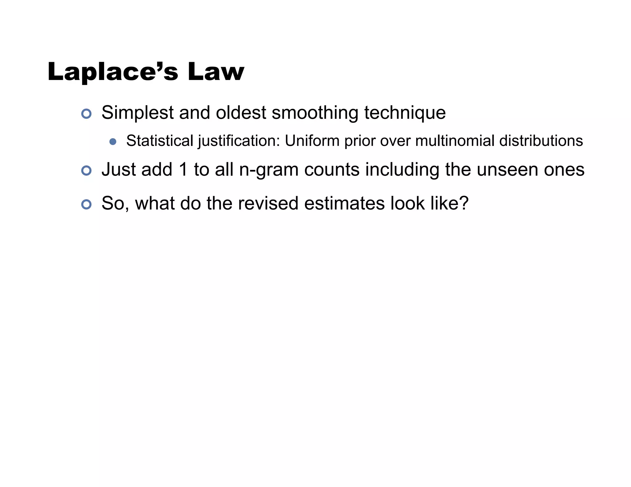 Laplace’s Law
!  Simplest and oldest smoothing technique
"  Statistical justification: Uniform prior over multinomial distributions
!  Just add 1 to all n-gram counts including the unseen ones
!  So, what do the revised estimates look like?
 