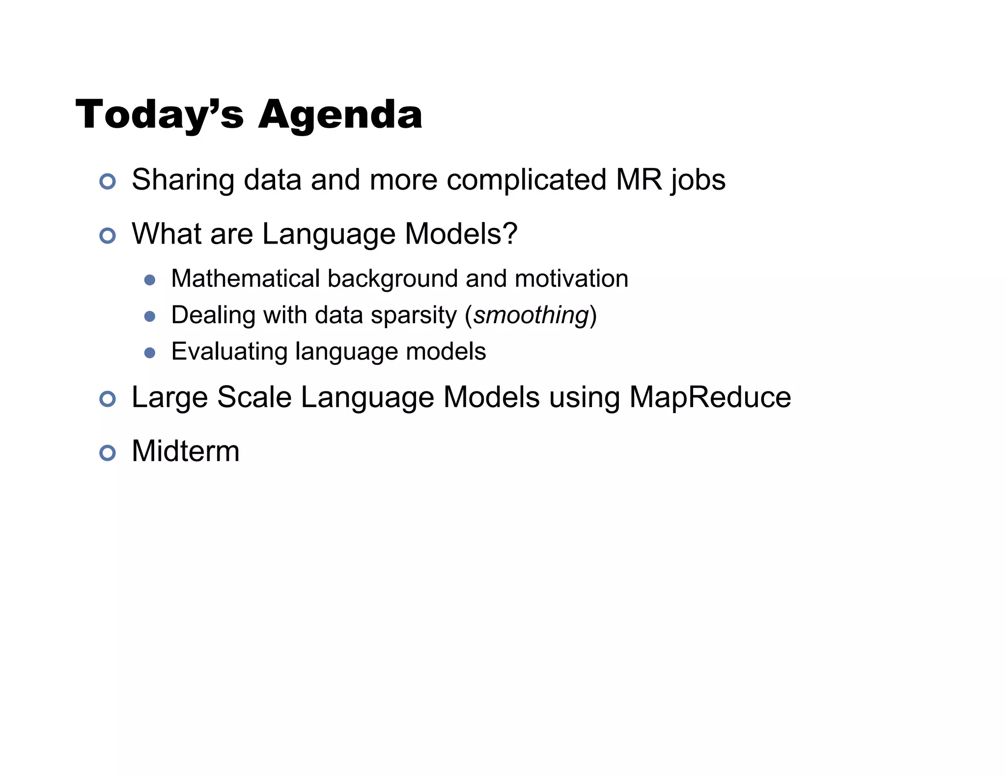 Today’s Agenda
!  Sharing data and more complicated MR jobs
!  What are Language Models?
"  Mathematical background and motivation
"  Dealing with data sparsity (smoothing)
"  Evaluating language models
!  Large Scale Language Models using MapReduce
!  Midterm
 