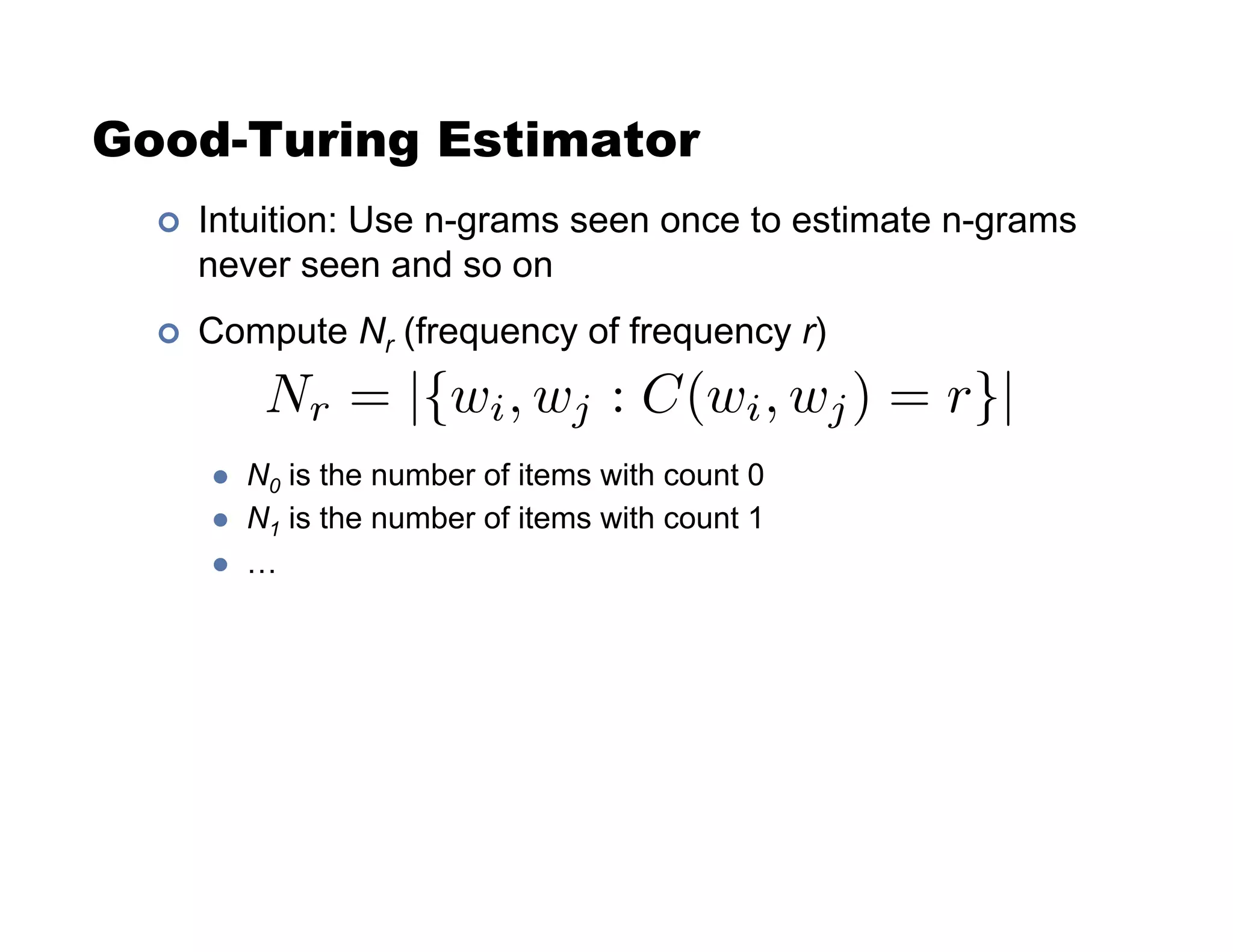 Good-Turing Estimator
!  Intuition: Use n-grams seen once to estimate n-grams
never seen and so on
!  Compute Nr (frequency of frequency r)
"  N0 is the number of items with count 0
"  N1 is the number of items with count 1
"  …
Nr = |{wi, wj : C(wi, wj) = r}|
 