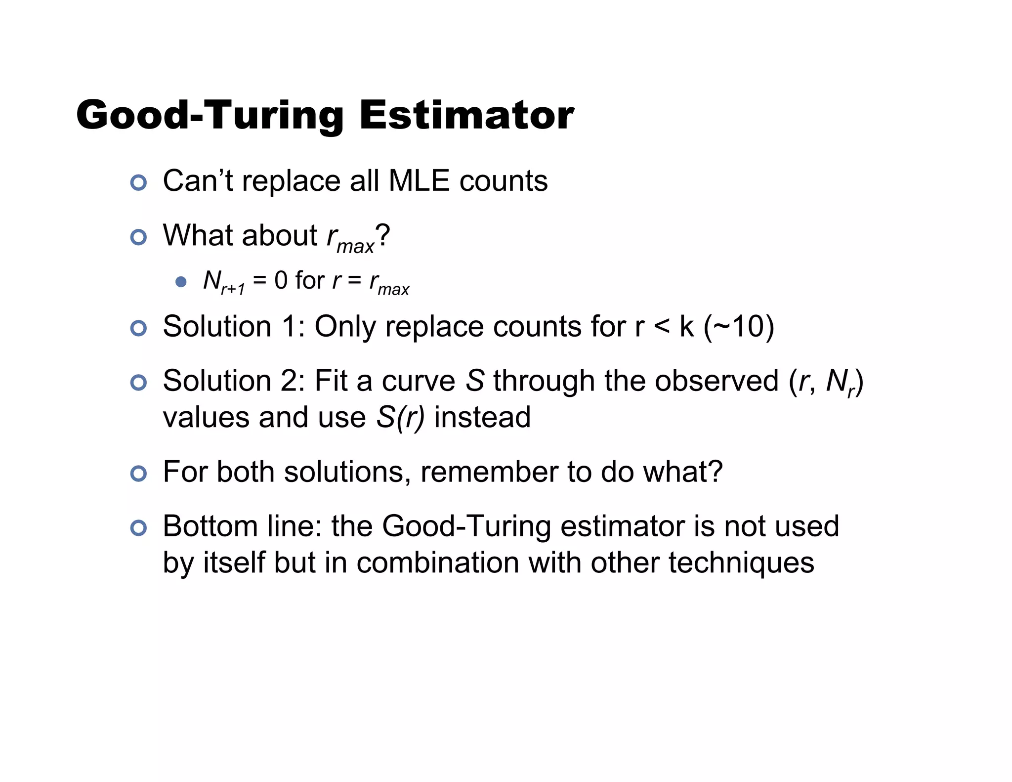 Good-Turing Estimator
!  Can’t replace all MLE counts
!  What about rmax?
  Nr+1 = 0 for r = rmax
!  Solution 1: Only replace counts for r  k (~10)
!  Solution 2: Fit a curve S through the observed (r, Nr)
values and use S(r) instead
!  For both solutions, remember to do what?
!  Bottom line: the Good-Turing estimator is not used
by itself but in combination with other techniques
 