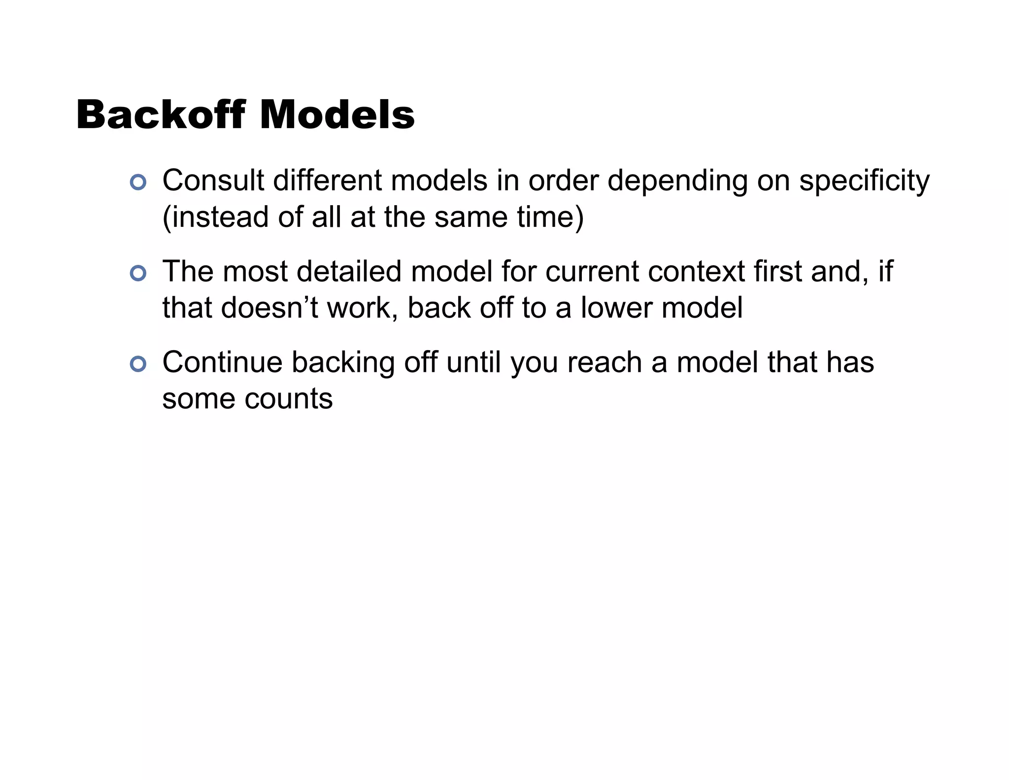 Backoff Models
!  Consult different models in order depending on specificity
(instead of all at the same time)
!  The most detailed model for current context first and, if
that doesn’t work, back off to a lower model
!  Continue backing off until you reach a model that has
some counts
 