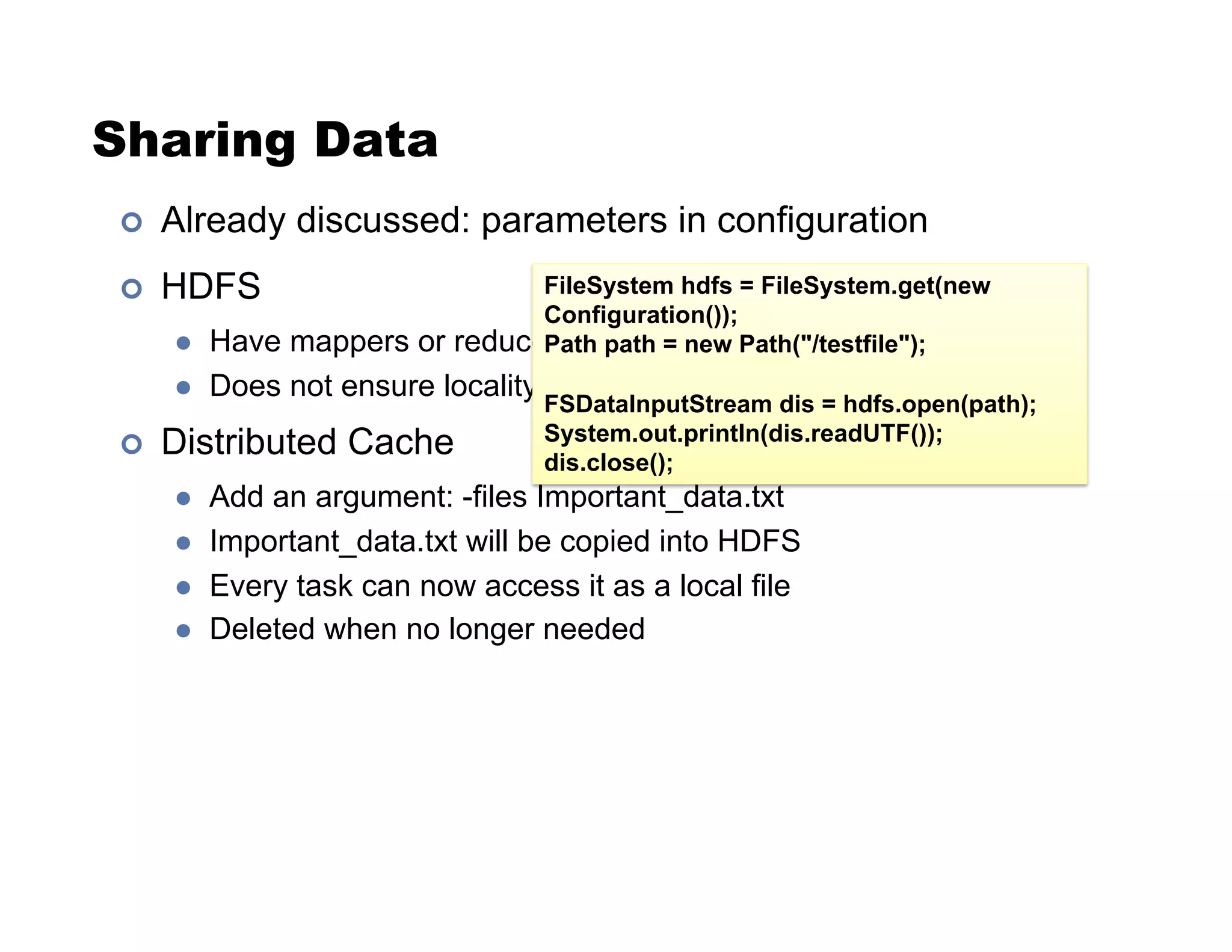 Sharing Data
!  Already discussed: parameters in configuration
!  HDFS
"  Have mappers or reducers open HDFS files
"  Does not ensure locality
!  Distributed Cache
"  Add an argument: -files Important_data.txt
"  Important_data.txt will be copied into HDFS
"  Every task can now access it as a local file
"  Deleted when no longer needed
FileSystem hdfs = FileSystem.get(new
Configuration());
Path path = new Path("/testfile");
FSDataInputStream dis = hdfs.open(path);
System.out.println(dis.readUTF());
dis.close();
 