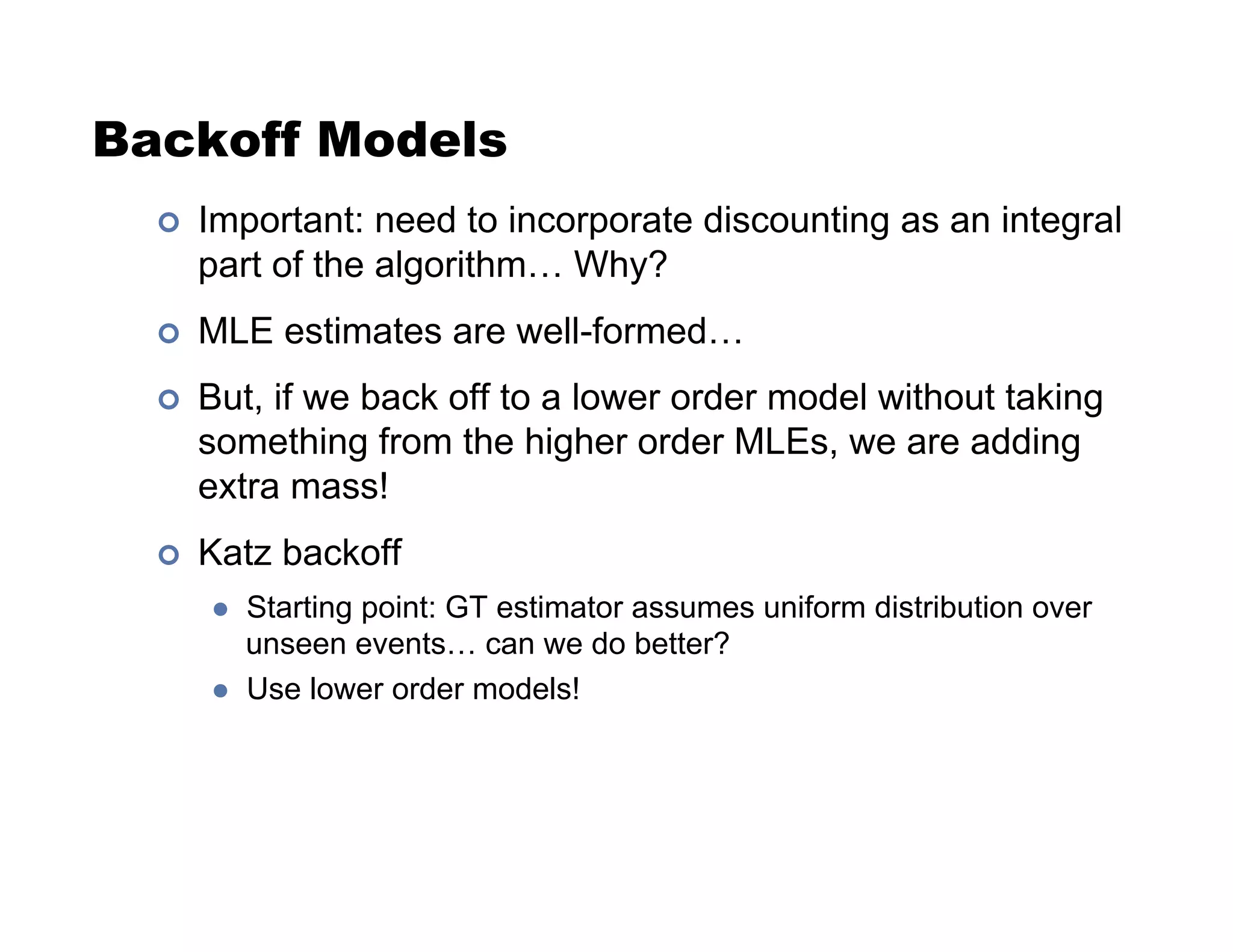 Backoff Models
!  Important: need to incorporate discounting as an integral
part of the algorithm… Why?
!  MLE estimates are well-formed…
!  But, if we back off to a lower order model without taking
something from the higher order MLEs, we are adding
extra mass!
!  Katz backoff
  Starting point: GT estimator assumes uniform distribution over
unseen events… can we do better?
  Use lower order models!
 