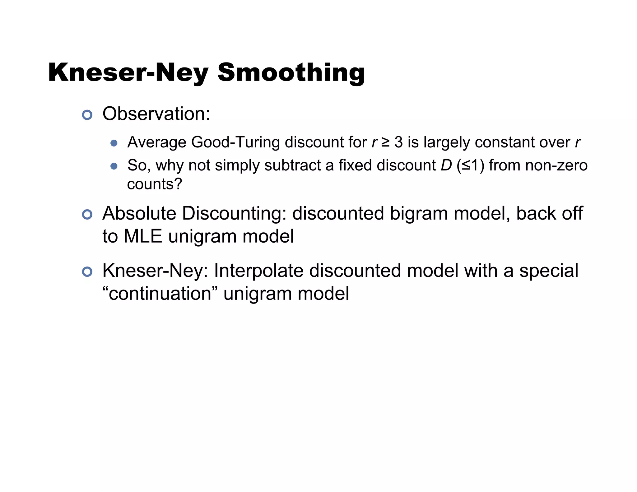 Kneser-Ney Smoothing
!  Observation:
  Average Good-Turing discount for r  3 is largely constant over r
  So, why not simply subtract a fixed discount D (#1) from non-zero
counts?
!  Absolute Discounting: discounted bigram model, back off
to MLE unigram model
!  Kneser-Ney: Interpolate discounted model with a special
“continuation” unigram model
 