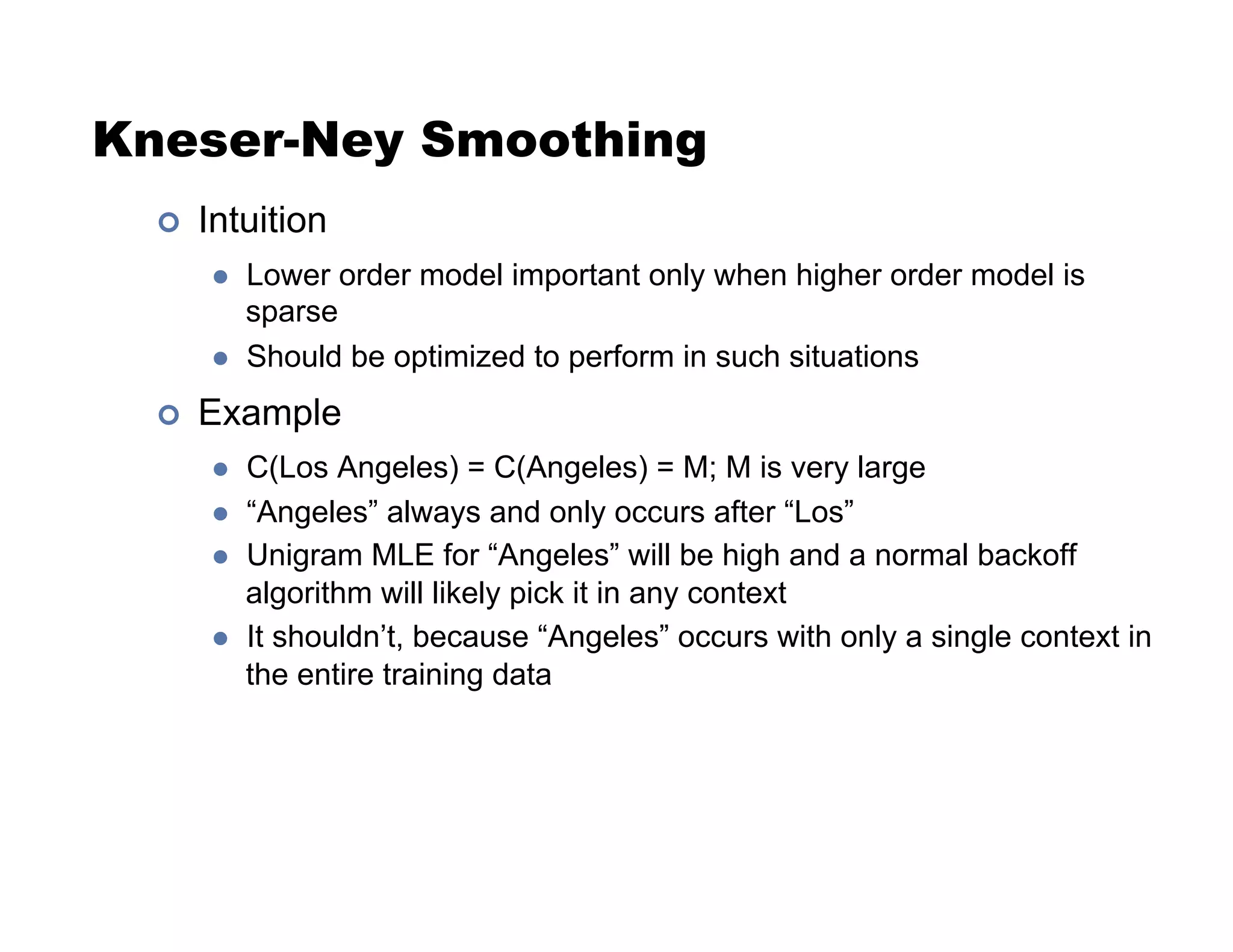 Kneser-Ney Smoothing
!  Intuition
  Lower order model important only when higher order model is
sparse
  Should be optimized to perform in such situations
!  Example
  C(Los Angeles) = C(Angeles) = M; M is very large
  “Angeles” always and only occurs after “Los”
  Unigram MLE for “Angeles” will be high and a normal backoff
algorithm will likely pick it in any context
  It shouldn’t, because “Angeles” occurs with only a single context in
the entire training data
 