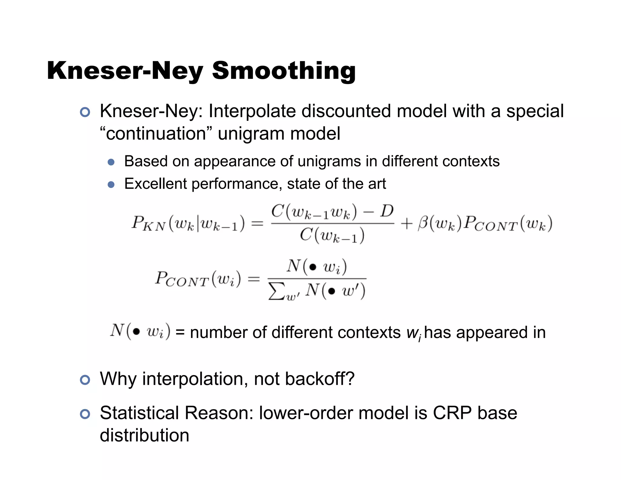 Kneser-Ney Smoothing
!  Kneser-Ney: Interpolate discounted model with a special
“continuation” unigram model
  Based on appearance of unigrams in different contexts
  Excellent performance, state of the art
!  Why interpolation, not backoff?
!  Statistical Reason: lower-order model is CRP base
distribution
= number of different contexts wi has appeared in
 