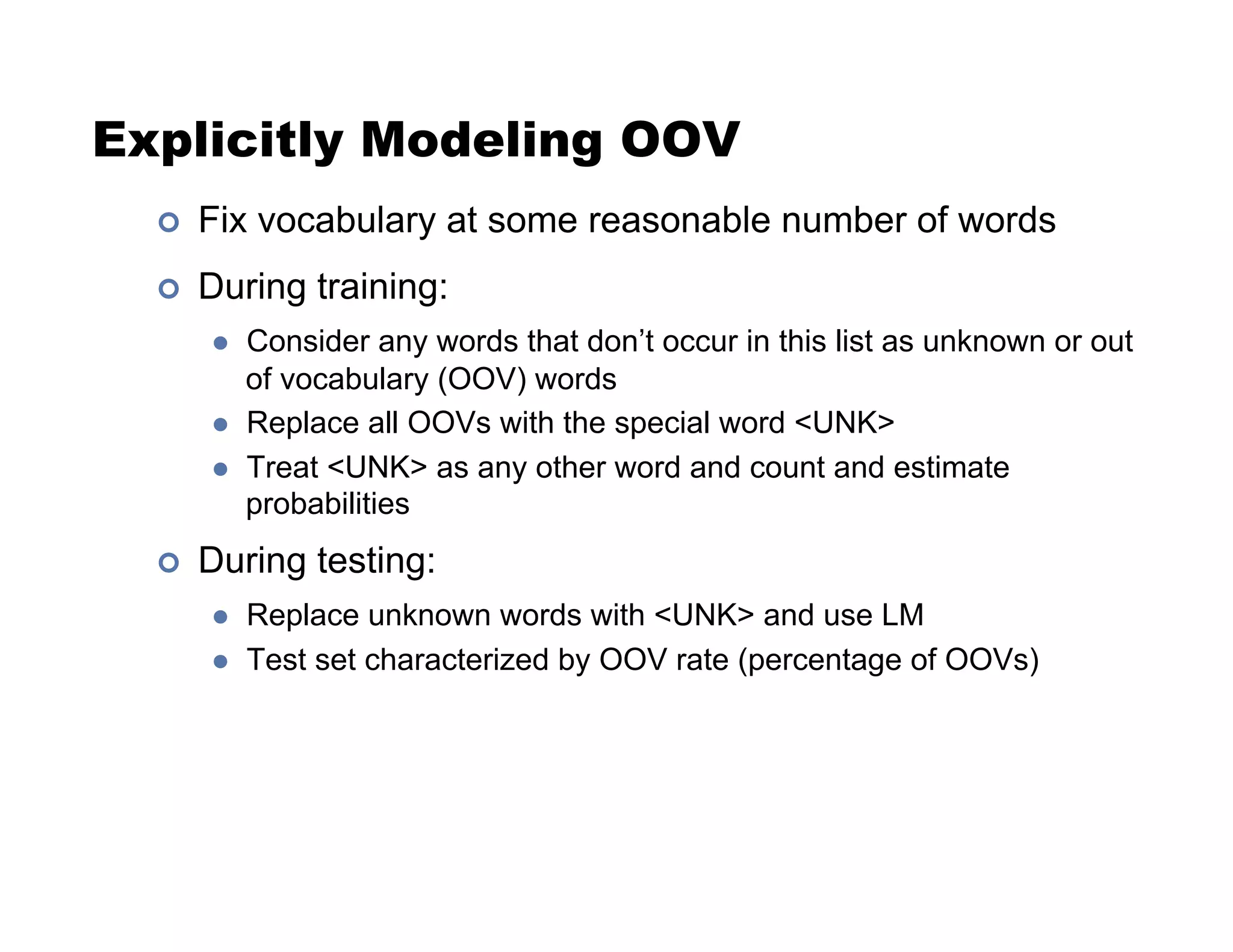 Explicitly Modeling OOV
!  Fix vocabulary at some reasonable number of words
!  During training:
  Consider any words that don’t occur in this list as unknown or out
of vocabulary (OOV) words
  Replace all OOVs with the special word UNK
  Treat UNK as any other word and count and estimate
probabilities
!  During testing:
  Replace unknown words with UNK and use LM
  Test set characterized by OOV rate (percentage of OOVs)
 