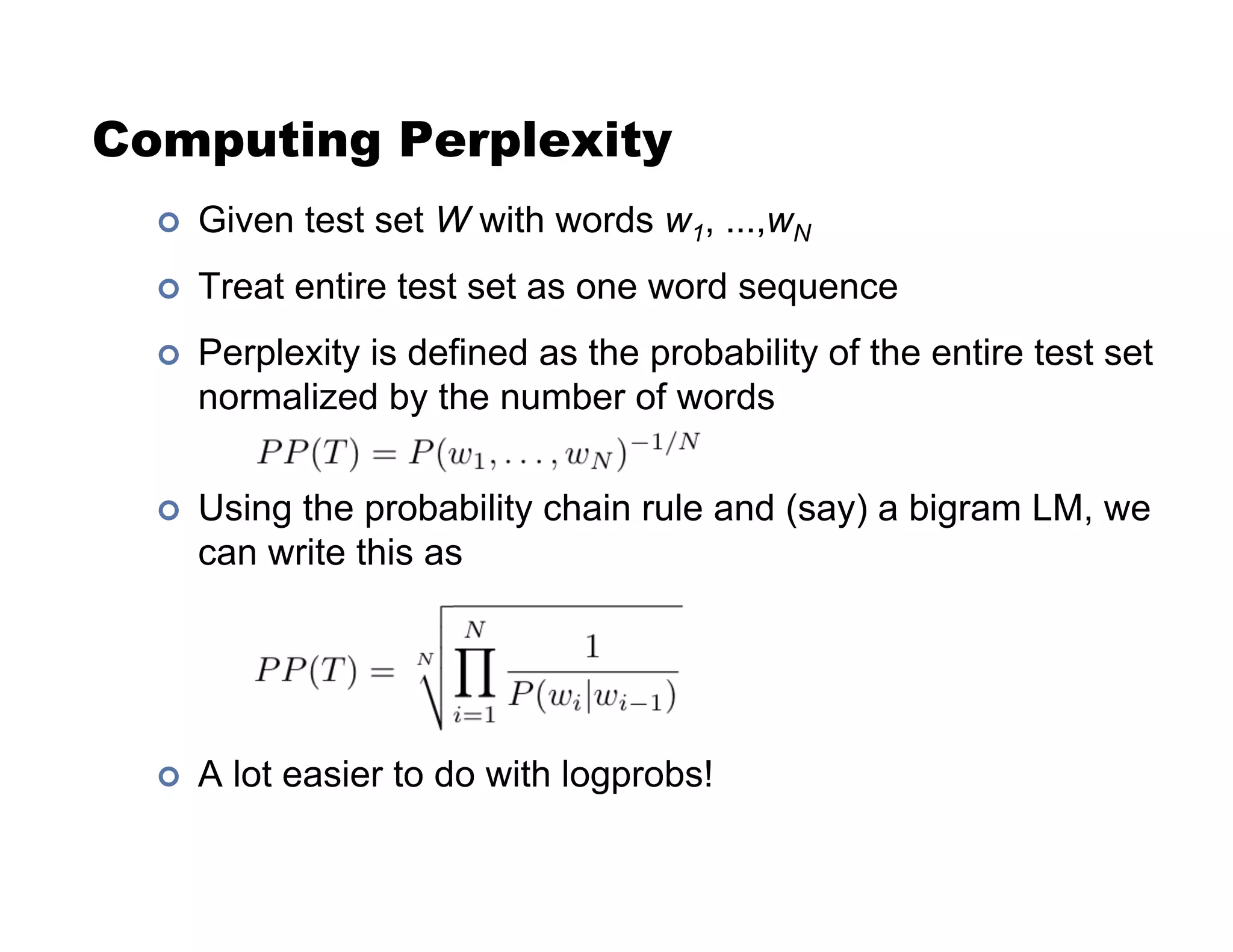 Computing Perplexity
!  Given test set W with words w1, ...,wN
!  Treat entire test set as one word sequence
!  Perplexity is defined as the probability of the entire test set
normalized by the number of words
!  Using the probability chain rule and (say) a bigram LM, we
can write this as
!  A lot easier to do with logprobs!
 