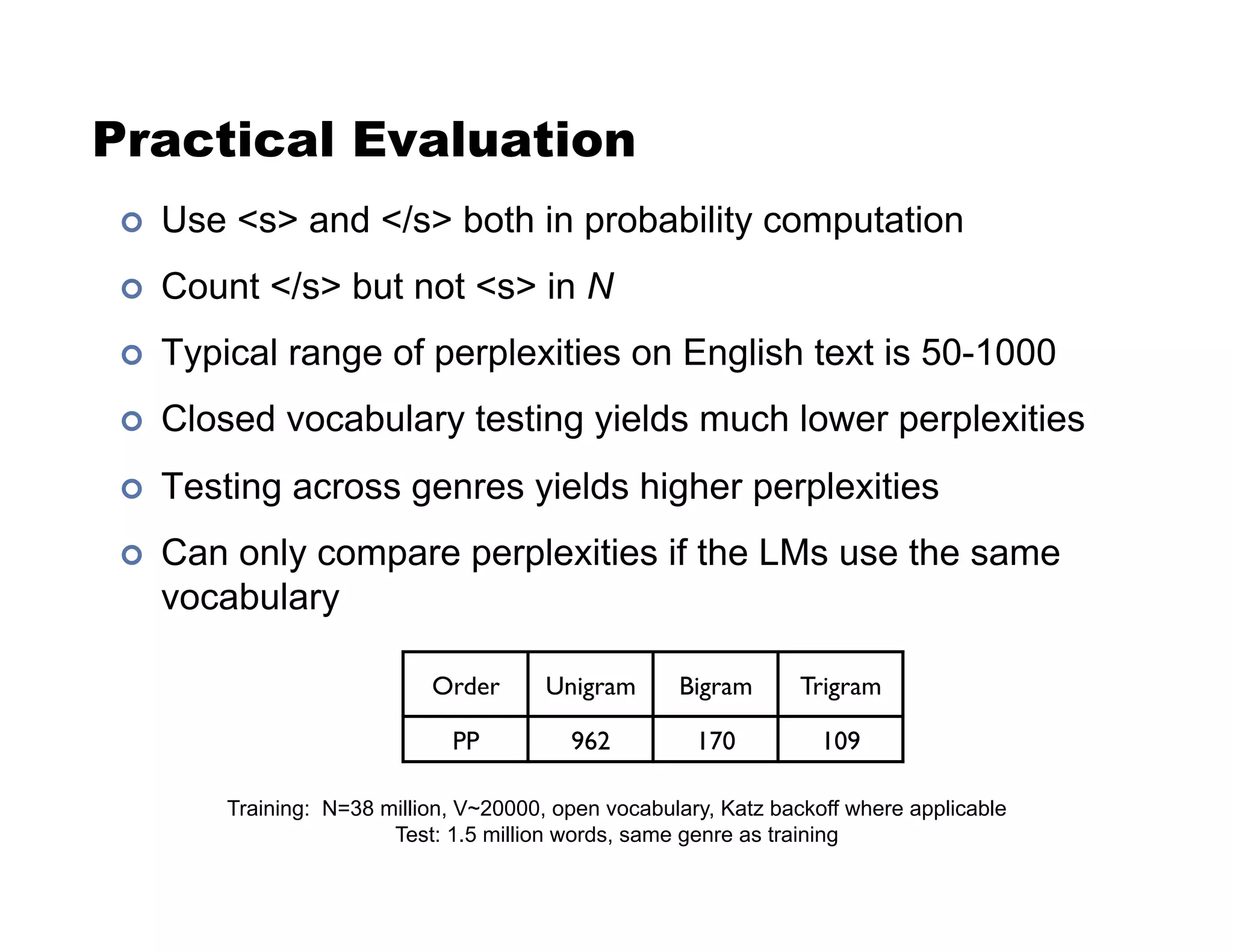 Practical Evaluation
!  Use s and /s both in probability computation
!  Count /s but not s in N
!  Typical range of perplexities on English text is 50-1000
!  Closed vocabulary testing yields much lower perplexities
!  Testing across genres yields higher perplexities
!  Can only compare perplexities if the LMs use the same
vocabulary
Training: N=38 million, V~20000, open vocabulary, Katz backoff where applicable
Test: 1.5 million words, same genre as training
Order! Unigram! Bigram! Trigram!
PP! 962! 170! 109!
 