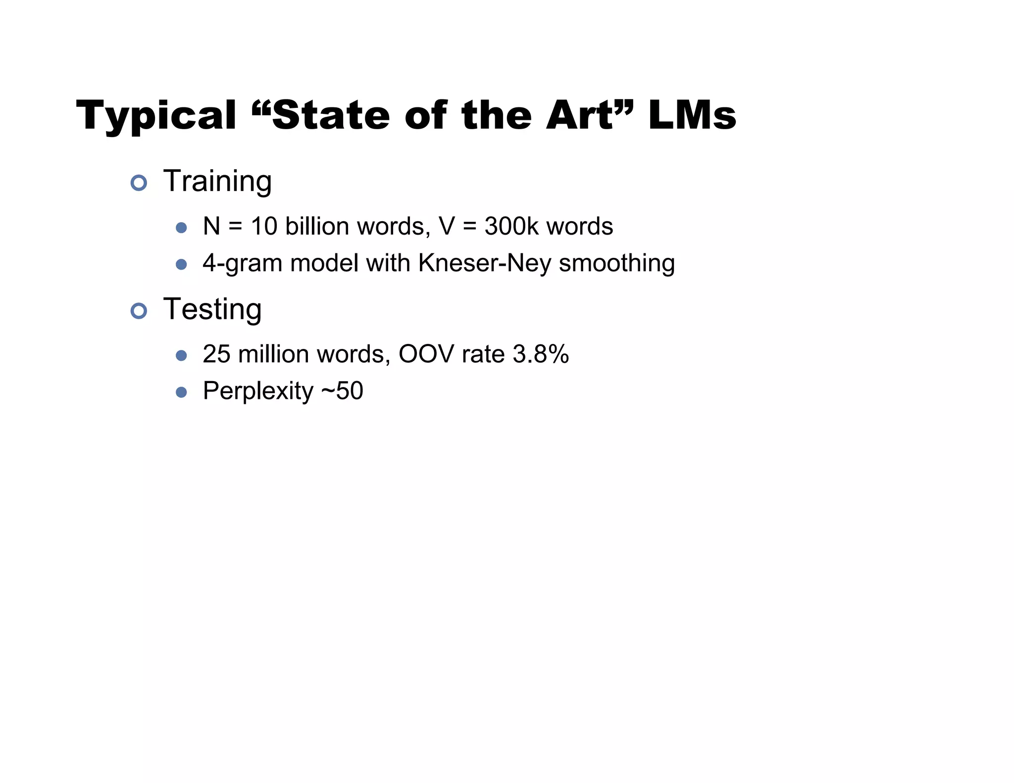 Typical “State of the Art” LMs
!  Training
  N = 10 billion words, V = 300k words
  4-gram model with Kneser-Ney smoothing
!  Testing
  25 million words, OOV rate 3.8%
  Perplexity ~50
 