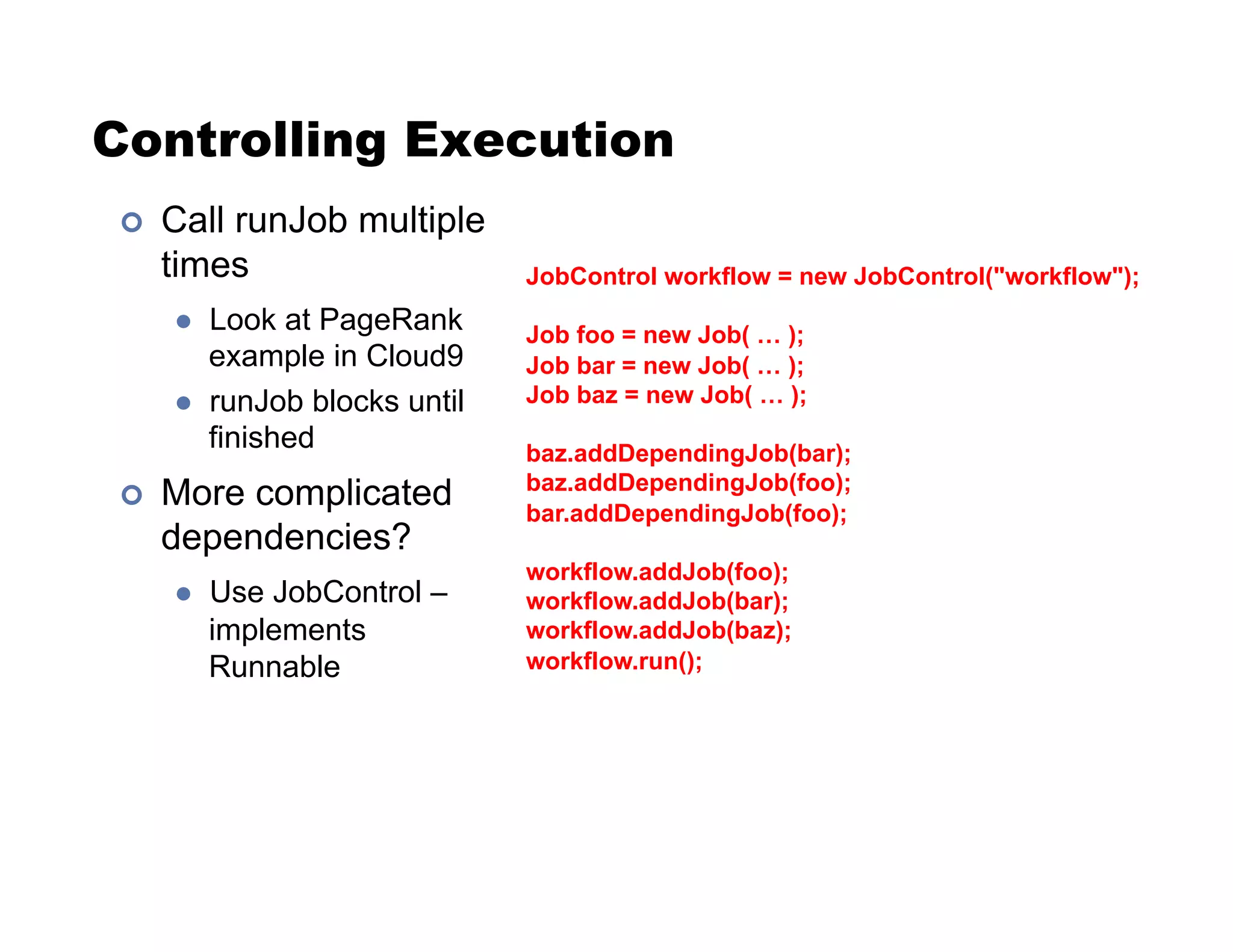 Controlling Execution
!  Call runJob multiple
times
"  Look at PageRank
example in Cloud9
"  runJob blocks until
finished
!  More complicated
dependencies?
"  Use JobControl –
implements
Runnable
JobControl workflow = new JobControl("workflow");
Job foo = new Job( … );
Job bar = new Job( … );
Job baz = new Job( … );
baz.addDependingJob(bar);
baz.addDependingJob(foo);
bar.addDependingJob(foo);
workflow.addJob(foo);
workflow.addJob(bar);
workflow.addJob(baz);
workflow.run();
 