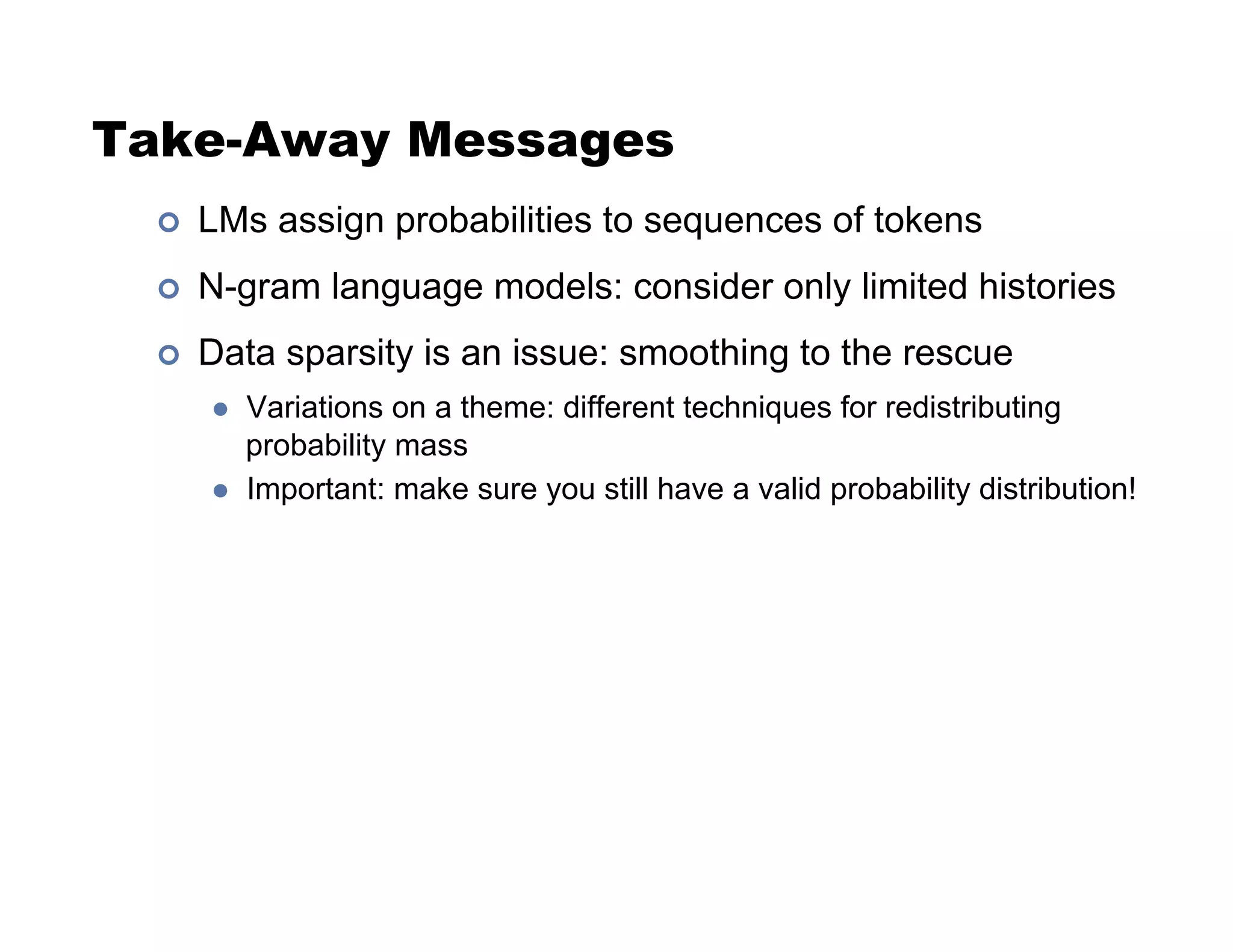 Take-Away Messages
!  LMs assign probabilities to sequences of tokens
!  N-gram language models: consider only limited histories
!  Data sparsity is an issue: smoothing to the rescue
  Variations on a theme: different techniques for redistributing
probability mass
  Important: make sure you still have a valid probability distribution!
 