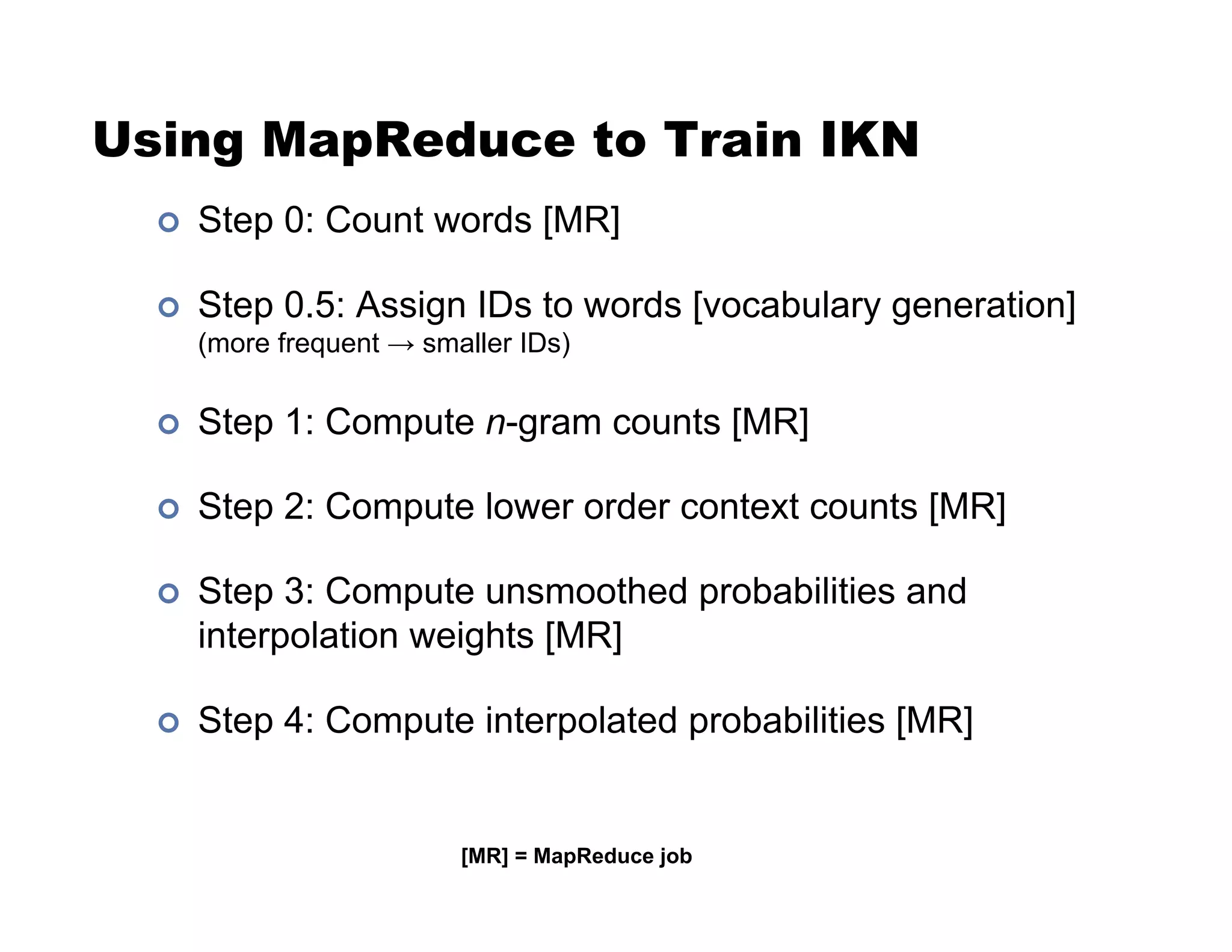 Using MapReduce to Train IKN
!  Step 0: Count words [MR]
!  Step 0.5: Assign IDs to words [vocabulary generation]
(more frequent $ smaller IDs)
!  Step 1: Compute n-gram counts [MR]
!  Step 2: Compute lower order context counts [MR]
!  Step 3: Compute unsmoothed probabilities and
interpolation weights [MR]
!  Step 4: Compute interpolated probabilities [MR]
[MR] = MapReduce job
 