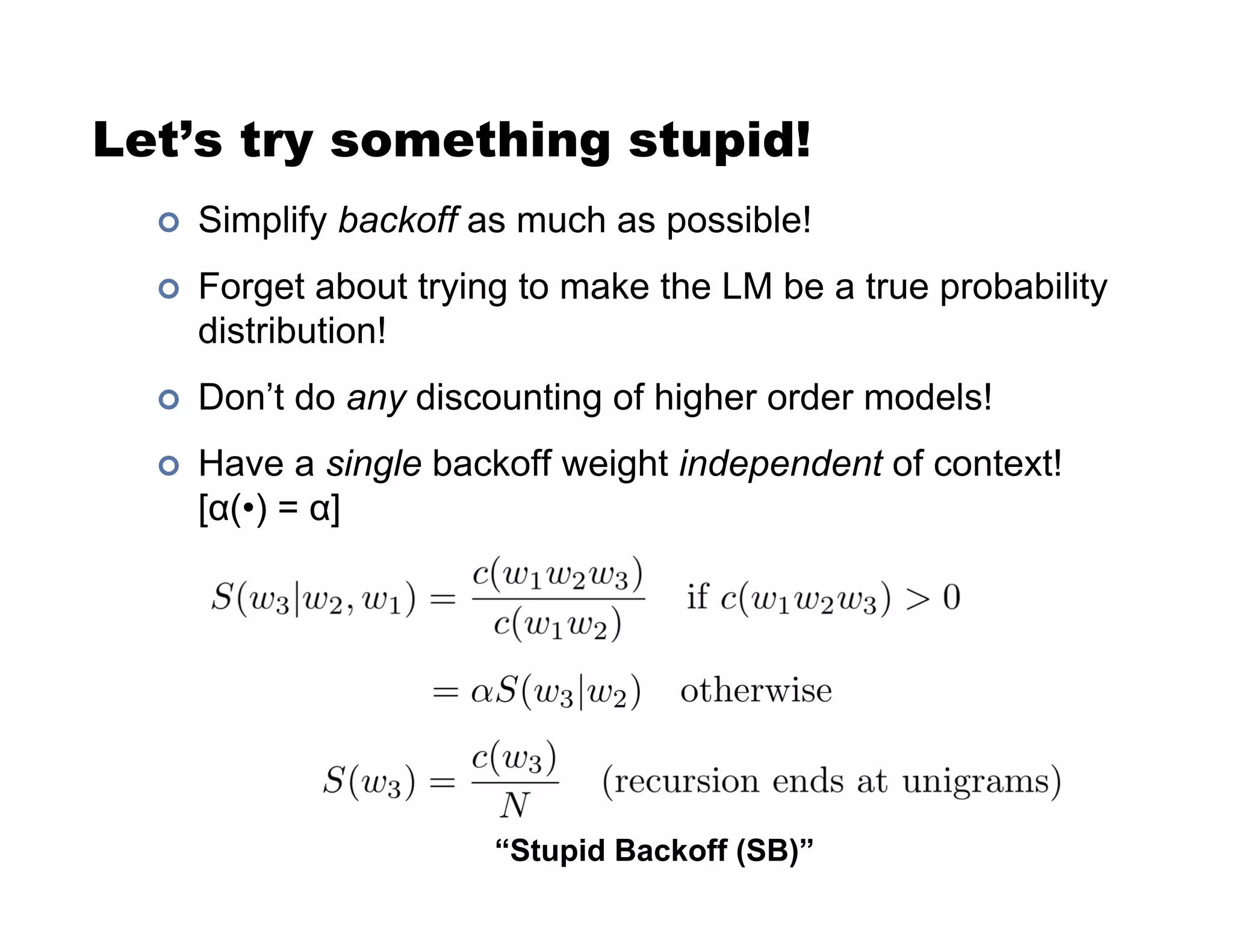 Let’s try something stupid!
!  Simplify backoff as much as possible!
!  Forget about trying to make the LM be a true probability
distribution!
!  Don’t do any discounting of higher order models!
!  Have a single backoff weight independent of context!
[(•) = ]
“Stupid Backoff (SB)”
 