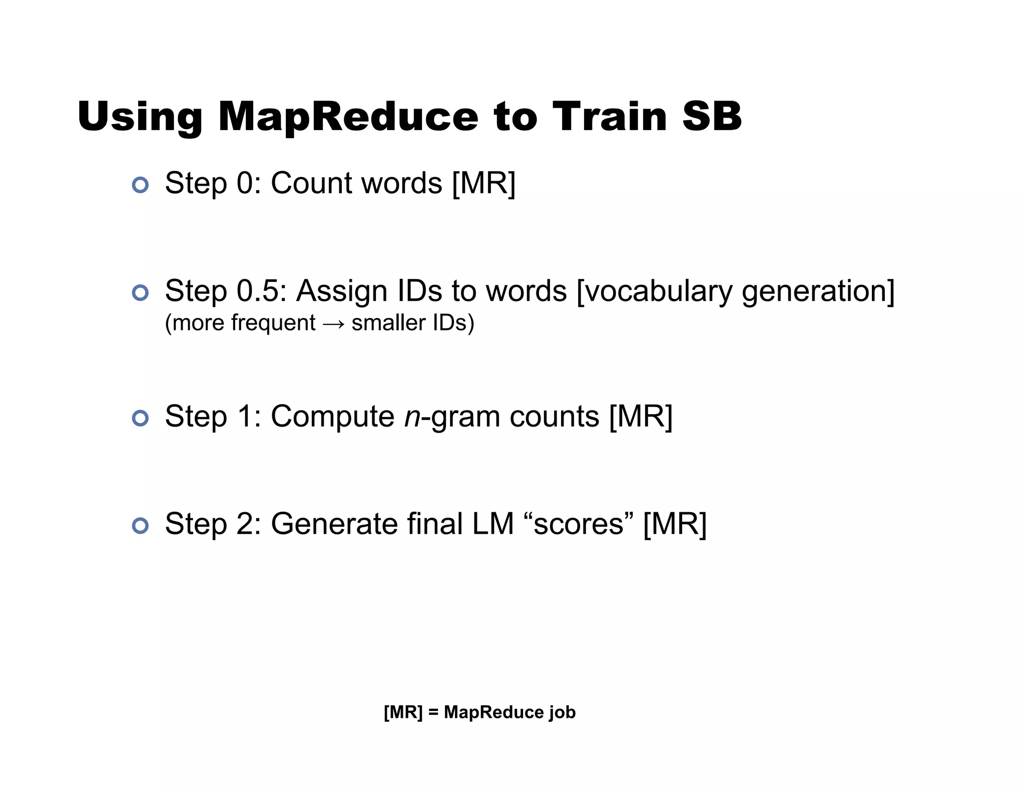 Using MapReduce to Train SB
!  Step 0: Count words [MR]
!  Step 0.5: Assign IDs to words [vocabulary generation]
(more frequent $ smaller IDs)
!  Step 1: Compute n-gram counts [MR]
!  Step 2: Generate final LM “scores” [MR]
[MR] = MapReduce job
 