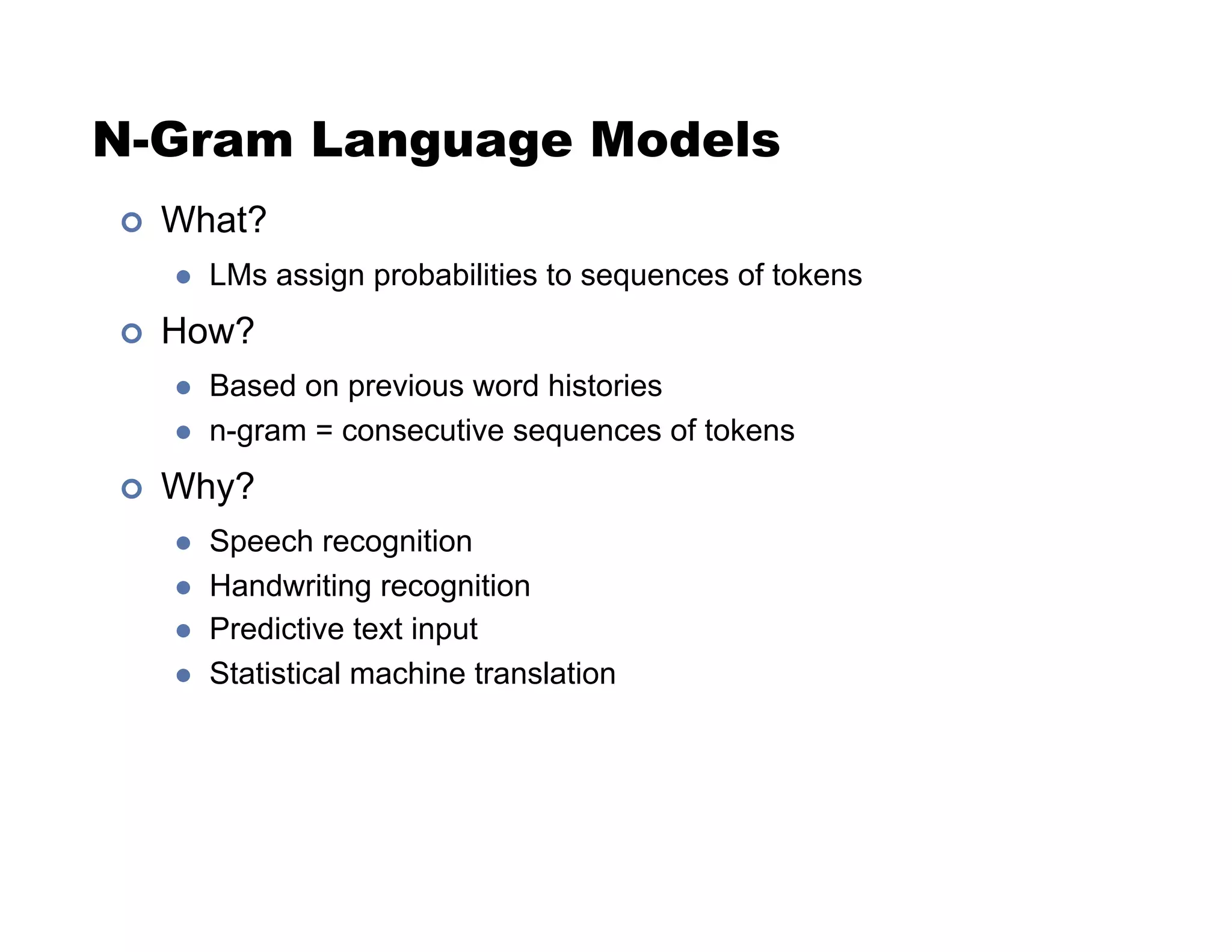 N-Gram Language Models
!  What?
"  LMs assign probabilities to sequences of tokens
!  How?
"  Based on previous word histories
"  n-gram = consecutive sequences of tokens
!  Why?
"  Speech recognition
"  Handwriting recognition
"  Predictive text input
"  Statistical machine translation
 