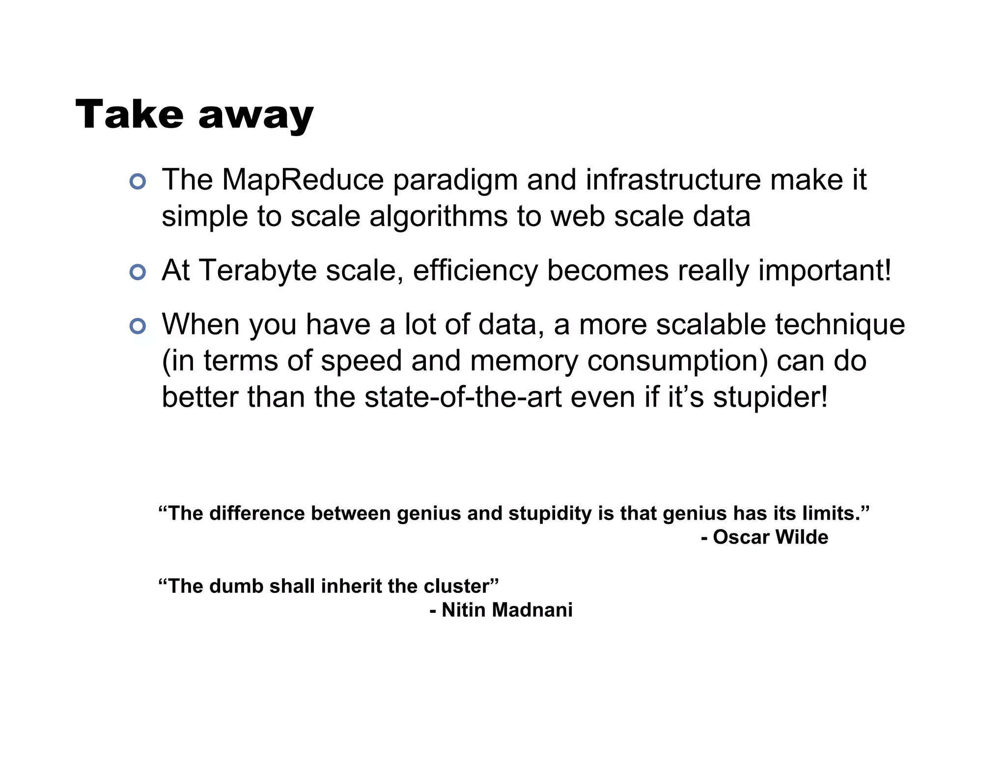 Take away
!  The MapReduce paradigm and infrastructure make it
simple to scale algorithms to web scale data
!  At Terabyte scale, efficiency becomes really important!
!  When you have a lot of data, a more scalable technique
(in terms of speed and memory consumption) can do
better than the state-of-the-art even if it’s stupider!
“The difference between genius and stupidity is that genius has its limits.”
- Oscar Wilde
“The dumb shall inherit the cluster”
- Nitin Madnani
 