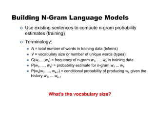 Building N-Gram Language Models
!  Use existing sentences to compute n-gram probability
estimates (training)
!  Terminology:
"  N = total number of words in training data (tokens)
"  V = vocabulary size or number of unique words (types)
"  C(w1,...,wk) = frequency of n-gram w1, ..., wk in training data
"  P(w1, ..., wk) = probability estimate for n-gram w1 ... wk
"  P(wk|w1, ..., wk-1) = conditional probability of producing wk given the
history w1, ... wk-1
What’s the vocabulary size?
 