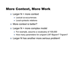 More Context, More Work
!  Larger N = more context
"  Lexical co-occurrences
"  Local syntactic relations
!  More context is better?
!  Larger N = more complex model
"  For example, assume a vocabulary of 100,000
"  How many parameters for unigram LM? Bigram? Trigram?
!  Larger N has another more serious problem!
 