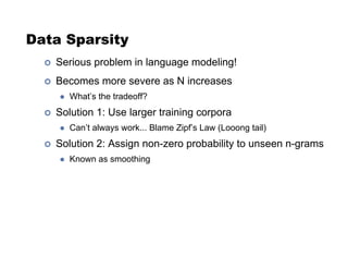 Data Sparsity
!  Serious problem in language modeling!
!  Becomes more severe as N increases
"  What’s the tradeoff?
!  Solution 1: Use larger training corpora
"  Can’t always work... Blame Zipf’s Law (Looong tail)
!  Solution 2: Assign non-zero probability to unseen n-grams
"  Known as smoothing
 