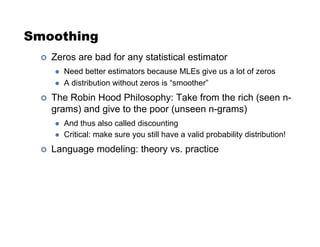 Smoothing
!  Zeros are bad for any statistical estimator
"  Need better estimators because MLEs give us a lot of zeros
"  A distribution without zeros is “smoother”
!  The Robin Hood Philosophy: Take from the rich (seen n-
grams) and give to the poor (unseen n-grams)
"  And thus also called discounting
"  Critical: make sure you still have a valid probability distribution!
!  Language modeling: theory vs. practice
 