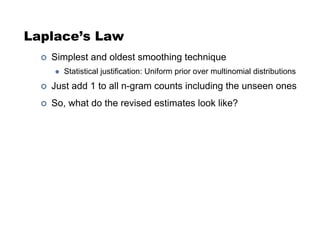 Laplace’s Law
!  Simplest and oldest smoothing technique
"  Statistical justification: Uniform prior over multinomial distributions
!  Just add 1 to all n-gram counts including the unseen ones
!  So, what do the revised estimates look like?
 