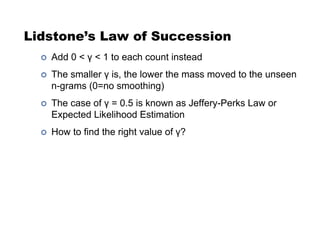 Lidstone’s Law of Succession
!  Add 0 < ! < 1 to each count instead
!  The smaller ! is, the lower the mass moved to the unseen
n-grams (0=no smoothing)
!  The case of ! = 0.5 is known as Jeffery-Perks Law or
Expected Likelihood Estimation
!  How to find the right value of !?
 