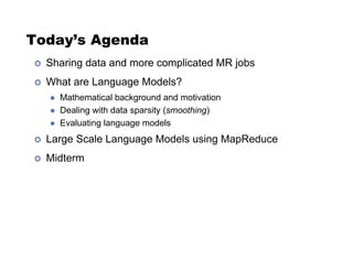 Today’s Agenda
!  Sharing data and more complicated MR jobs
!  What are Language Models?
"  Mathematical background and motivation
"  Dealing with data sparsity (smoothing)
"  Evaluating language models
!  Large Scale Language Models using MapReduce
!  Midterm
 
