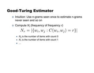 Good-Turing Estimator
!  Intuition: Use n-grams seen once to estimate n-grams
never seen and so on
!  Compute Nr (frequency of frequency r)
"  N0 is the number of items with count 0
"  N1 is the number of items with count 1
"  …
Nr = |{wi, wj : C(wi, wj) = r}|
 