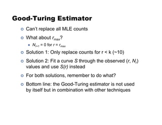 Good-Turing Estimator
!  Can’t replace all MLE counts
!  What about rmax?
  Nr+1 = 0 for r = rmax
!  Solution 1: Only replace counts for r  k (~10)
!  Solution 2: Fit a curve S through the observed (r, Nr)
values and use S(r) instead
!  For both solutions, remember to do what?
!  Bottom line: the Good-Turing estimator is not used
by itself but in combination with other techniques
 