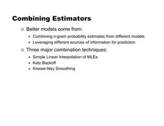 Combining Estimators
!  Better models come from:
  Combining n-gram probability estimates from different models
  Leveraging different sources of information for prediction
!  Three major combination techniques:
  Simple Linear Interpolation of MLEs
  Katz Backoff
  Kneser-Ney Smoothing
 
