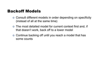 Backoff Models
!  Consult different models in order depending on specificity
(instead of all at the same time)
!  The most detailed model for current context first and, if
that doesn’t work, back off to a lower model
!  Continue backing off until you reach a model that has
some counts
 