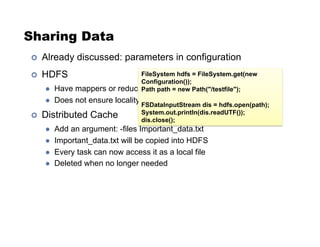 Sharing Data
!  Already discussed: parameters in configuration
!  HDFS
"  Have mappers or reducers open HDFS files
"  Does not ensure locality
!  Distributed Cache
"  Add an argument: -files Important_data.txt
"  Important_data.txt will be copied into HDFS
"  Every task can now access it as a local file
"  Deleted when no longer needed
FileSystem hdfs = FileSystem.get(new
Configuration());
Path path = new Path("/testfile");
FSDataInputStream dis = hdfs.open(path);
System.out.println(dis.readUTF());
dis.close();
 