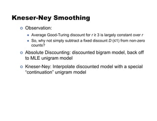 Kneser-Ney Smoothing
!  Observation:
  Average Good-Turing discount for r  3 is largely constant over r
  So, why not simply subtract a fixed discount D (#1) from non-zero
counts?
!  Absolute Discounting: discounted bigram model, back off
to MLE unigram model
!  Kneser-Ney: Interpolate discounted model with a special
“continuation” unigram model
 