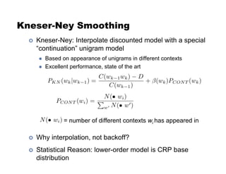 Kneser-Ney Smoothing
!  Kneser-Ney: Interpolate discounted model with a special
“continuation” unigram model
  Based on appearance of unigrams in different contexts
  Excellent performance, state of the art
!  Why interpolation, not backoff?
!  Statistical Reason: lower-order model is CRP base
distribution
= number of different contexts wi has appeared in
 