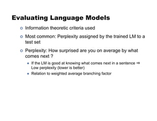 Evaluating Language Models
!  Information theoretic criteria used
!  Most common: Perplexity assigned by the trained LM to a
test set
!  Perplexity: How surprised are you on average by what
comes next ?
  If the LM is good at knowing what comes next in a sentence ⇒
Low perplexity (lower is better)
  Relation to weighted average branching factor
 