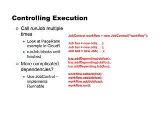 Controlling Execution
!  Call runJob multiple
times
"  Look at PageRank
example in Cloud9
"  runJob blocks until
finished
!  More complicated
dependencies?
"  Use JobControl –
implements
Runnable
JobControl workflow = new JobControl("workflow");
Job foo = new Job( … );
Job bar = new Job( … );
Job baz = new Job( … );
baz.addDependingJob(bar);
baz.addDependingJob(foo);
bar.addDependingJob(foo);
workflow.addJob(foo);
workflow.addJob(bar);
workflow.addJob(baz);
workflow.run();
 