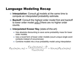 Language Modeling Recap
!  Interpolation: Consult all models at the same time to
compute an interpolated probability estimate.
!  Backoff: Consult the highest order model first and backoff
to lower order model only if there are no higher order
counts.
!  Interpolated Kneser Ney (state-of-the-art)
  Use absolute discounting to save some probability mass for lower
order models.
  Use a novel form of lower order models (count unique single word
contexts instead of occurrences)
  Combine models into a true probability model using interpolation
 