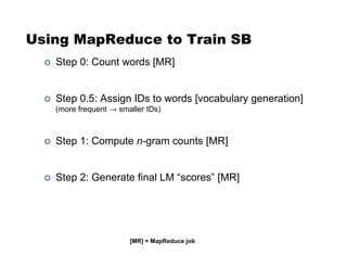 Using MapReduce to Train SB
!  Step 0: Count words [MR]
!  Step 0.5: Assign IDs to words [vocabulary generation]
(more frequent $ smaller IDs)
!  Step 1: Compute n-gram counts [MR]
!  Step 2: Generate final LM “scores” [MR]
[MR] = MapReduce job
 