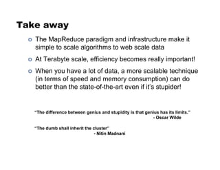 Take away
!  The MapReduce paradigm and infrastructure make it
simple to scale algorithms to web scale data
!  At Terabyte scale, efficiency becomes really important!
!  When you have a lot of data, a more scalable technique
(in terms of speed and memory consumption) can do
better than the state-of-the-art even if it’s stupider!
“The difference between genius and stupidity is that genius has its limits.”
- Oscar Wilde
“The dumb shall inherit the cluster”
- Nitin Madnani
 