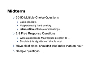 Midterm
!  30-50 Multiple Choice Questions
  Basic concepts
  Not particularly hard or tricky
  Intersection of lecture and readings
!  2-3 Free Response Questions
  Write a psedocode MapReduce program to …
  Simulate this algorithm on simple input
!  Have all of class, shouldn’t take more than an hour
!  Sample questions …
 