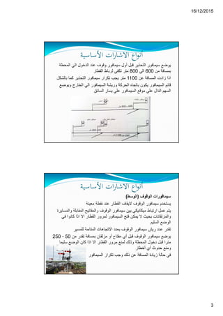 16/12/2015
3
‫ات‬‫ر‬‫اﻻﺷﺎ‬ ‫اع‬‫ﻮ‬‫أﻧ‬‫اﻷﺳﺎﺳﻴﺔ‬
‫ال‬ ‫الي‬ ‫الدخول‬ ‫عند‬ ‫وقوف‬ ‫سيمافور‬ ‫أول‬ ‫قبل‬ ‫التحذير‬ ‫سيمافور‬ ‫يوضع‬‫محطة‬
‫من‬ ‫بمسافة‬600‫الي‬800‫القطار‬ ‫لرباط‬ ‫تكفي‬ ‫متر‬
‫عن‬ ‫المسافة‬ ‫زادت‬ ‫اذا‬1100‫التحذير‬ ‫سيمافور‬ ‫تكرار‬ ‫يجب‬ ‫متر‬‫بالش‬ ‫كما‬‫كل‬
‫و‬ ‫الخارج‬ ‫الي‬ ‫السيمافور‬ ‫وريشة‬ ‫الحركة‬ ‫باتجاه‬ ‫يكون‬ ‫السيمافور‬ ‫قائم‬‫يوضع‬
‫السائق‬ ‫يسار‬ ‫علي‬ ‫السيمافور‬ ‫موقع‬ ‫علي‬ ‫الدال‬ ‫السھم‬
‫ات‬‫ر‬‫اﻻﺷﺎ‬ ‫اع‬‫ﻮ‬‫أﻧ‬‫اﻷﺳﺎﺳﻴﺔ‬
‫الوقوف‬ ‫سيمافورات‬)‫الوسط‬(
‫الوقو‬ ‫سيمافور‬ ‫يستخدم‬‫ف‬‫معينة‬ ‫نقطة‬ ‫عند‬ ‫القطار‬ ‫اليقاف‬
‫المقاب‬ ‫والمفاتيح‬ ‫الوقوف‬ ‫سيمافور‬ ‫بين‬ ‫ميكانيكي‬ ‫ارتباط‬ ‫عمل‬ ‫يتم‬‫والمسايرة‬ ‫لة‬
‫كانو‬ ‫اذا‬ ‫اال‬ ‫القطار‬ ‫لمرور‬ ‫السيمافور‬ ‫فتح‬ ‫يمكن‬ ‫ال‬ ‫بحيث‬ ‫والمزلقانات‬‫في‬ ‫ا‬
‫السليم‬ ‫الوضع‬
‫للمسير‬ ‫المتاحة‬ ‫االتجاھات‬ ‫بعدد‬ ‫الوقوف‬ ‫سيمافور‬ ‫ريش‬ ‫عدد‬ ‫تقدر‬
‫من‬ ‫تقدر‬ ‫بمسافة‬ ‫مزلقان‬ ‫أو‬ ‫مفتاح‬ ‫أي‬ ‫قبل‬ ‫الوقوف‬ ‫سيمافور‬ ‫يوضع‬50-250
‫سليما‬ ‫الوضع‬ ‫كان‬ ‫اذا‬ ‫اال‬ ‫القطار‬ ‫مرور‬ ‫لمنع‬ ‫وذلك‬ ‫المحطة‬ ‫دخول‬ ‫قبل‬ ‫مترا‬
‫أخطار‬ ‫أي‬ ‫حدوث‬ ‫ومنع‬
‫السيمافور‬ ‫تكرار‬ ‫وجب‬ ‫ذلك‬ ‫عن‬ ‫المسافة‬ ‫زيادة‬ ‫حالة‬ ‫في‬
 