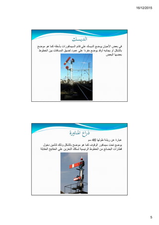 16/12/2015
5
‫اﻟﺪﻳﺴﻚ‬
‫يوضع‬ ‫األحيان‬ ‫بعض‬ ‫في‬‫الديسك‬‫ك‬ ‫بأسفله‬ ‫السيمافورات‬ ‫قائم‬ ‫علي‬‫موضح‬ ‫ھو‬ ‫ما‬
‫عمود‬ ‫علي‬ ‫مفردا‬ ‫يوضع‬ ‫أوقد‬ ‫بجانبه‬ ‫أو‬ ‫بالشكل‬‫بي‬ ‫المسافات‬ ‫لضيق‬‫الخطوط‬ ‫ن‬
‫البعض‬ ‫بعضھا‬
‫اﳌﻨﺎورة‬ ‫اع‬‫ر‬‫ذ‬
‫طولھا‬ ‫ريشة‬ ‫عن‬ ‫عبارة‬46‫سم‬
‫بالشكل‬ ‫موضح‬ ‫ھو‬ ‫كما‬ ‫الوقوف‬ ‫سيمافور‬ ‫تحت‬ ‫يوضع‬‫و‬‫دخ‬ ‫لتأمين‬ ‫ذلك‬‫ول‬
‫المفات‬ ‫علي‬ ‫التخزين‬ ‫لسكك‬ ‫الرئيسية‬ ‫الخطوط‬ ‫من‬ ‫البضائع‬ ‫قطارات‬‫المقابلة‬ ‫يح‬
 