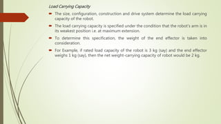 Load Carrying Capacity
 The size, configuration, construction and drive system determine the load carrying
capacity of the robot.
 The load carrying capacity is specified under the condition that the robot’s arm is in
its weakest position i.e. at maximum extension.
 To determine this specification, the weight of the end effector is taken into
consideration.
 For Example, if rated load capacity of the robot is 3 kg (say) and the end effector
weighs 1 kg (say), then the net weight-carrying capacity of robot would be 2 kg.
 