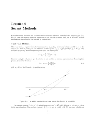 Lecture 6
Secant Methods
In this lecture we introduce two additional methods to ﬁnd numerical solutions of the equation f(x) = 0.
Both of these methods are based on approximating the function by secant lines just as Newton’s method
was based on approximating the function by tangent lines.
The Secant Method
The secant method requires two initial approximations x0 and x1, preferrably both reasonably close to the
solution x∗
. From x0 and x1 we can determine that the points (x0, y0 = f(x0)) and (x1, y1 = f(x0)) both
lie on the graph of f. Connecting these points gives the (secant) line
y − y1 =
y1 − y0
x1 − x0
(x − x1) .
Since we want f(x) = 0, we set y = 0, solve for x, and use that as our next approximation. Repeating this
process gives us the iteration
xi+1 = xi −
xi − xi−1
yi − yi−1
yi (6.1)
with yi = f(xi). See Figure 6.1 for an illustration.
✉
xi
✉
xi−1xi+1
Figure 6.1: The secant method in the case where the the root is bracketed.
For example, suppose f(x) = x4
− 5, which has a solution x∗
= 4
√
5 ≈ 1.5. Choose x0 = 1 and x1 = 2 as
initial approximations. Next we have that y0 = f(1) = −4 and y1 = f(2) = 11. We may then calculate x2
17
 